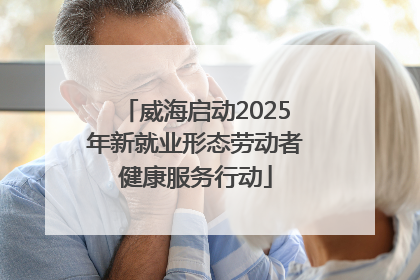 威海启动2025年新就业形态劳动者健康服务行动